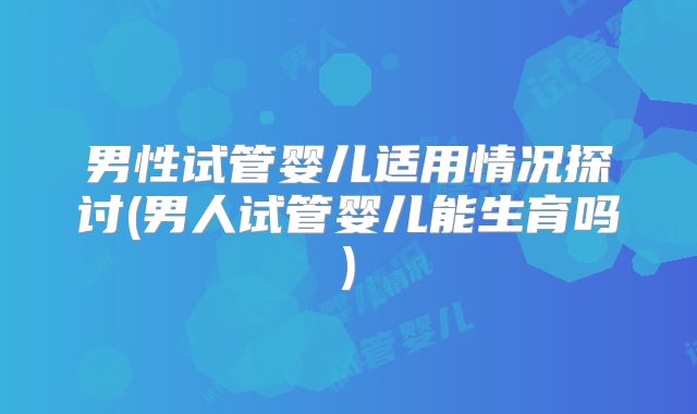男性试管婴儿适用情况探讨(男人试管婴儿能生育吗)