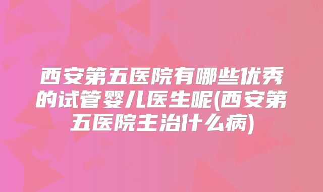 西安第五医院有哪些优秀的试管婴儿医生呢(西安第五医院主治什么病)