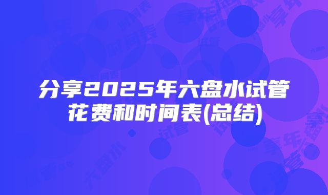 分享2025年六盘水试管花费和时间表(总结)