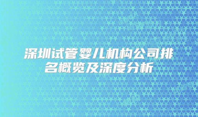 深圳试管婴儿机构公司排名概览及深度分析