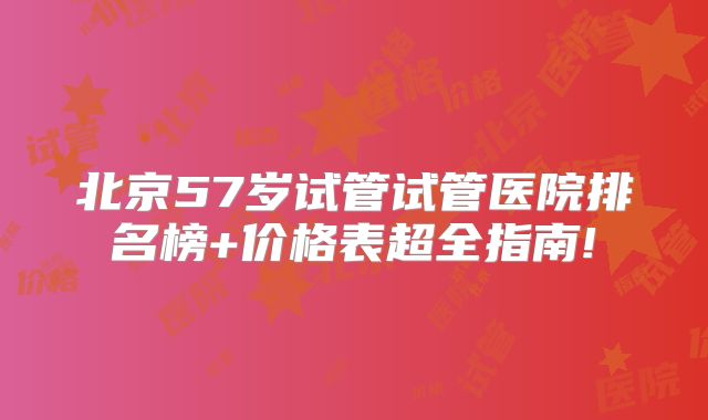 北京57岁试管试管医院排名榜+价格表超全指南!