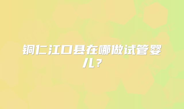 铜仁江口县在哪做试管婴儿？