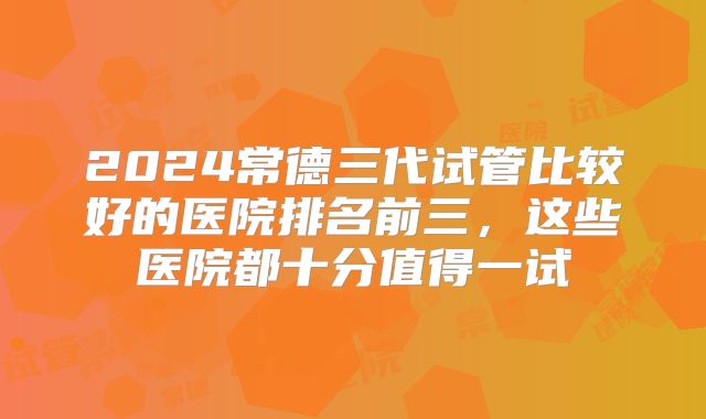 2024常德三代试管比较好的医院排名前三，这些医院都十分值得一试