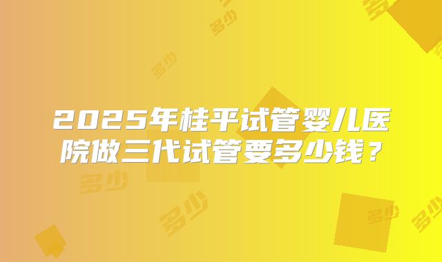 2025年桂平试管婴儿医院做三代试管要多少钱?