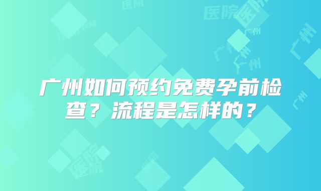 广州如何预约免费孕前检查？流程是怎样的？