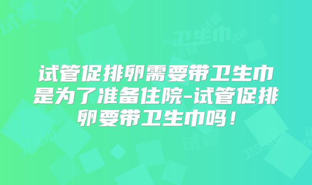 试管促排卵需要带卫生巾是为了准备住院-试管促排卵要带卫生巾吗！