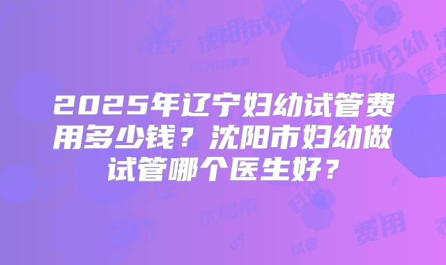 2025年辽宁妇幼试管费用多少钱?沈阳市妇幼做试管哪个医生好?