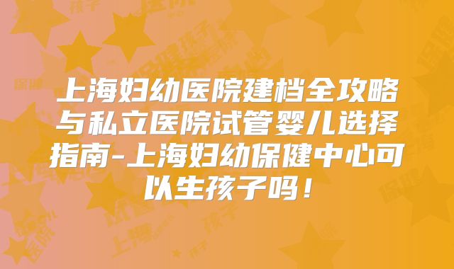 上海妇幼医院建档全攻略与私立医院试管婴儿选择指南-上海妇幼保健中心可以生孩子吗！