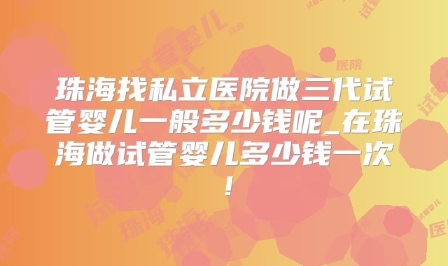 珠海找私立医院做三代试管婴儿一般多少钱呢_在珠海做试管婴儿多少钱一次!