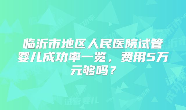 临沂市地区人民医院试管婴儿成功率一览，费用5万元够吗？
