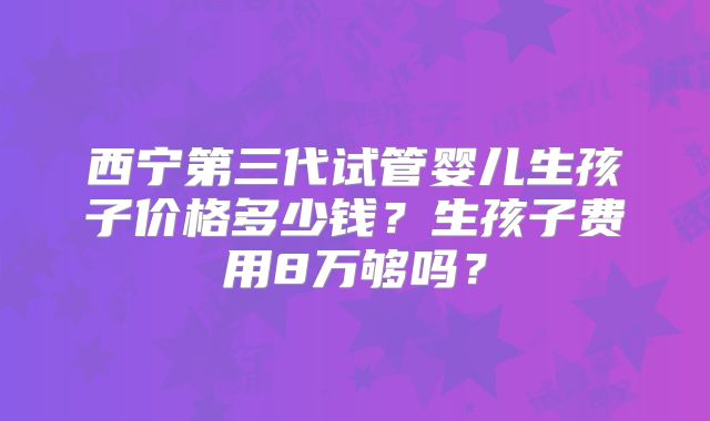 西宁第三代试管婴儿生孩子价格多少钱？生孩子费用8万够吗？