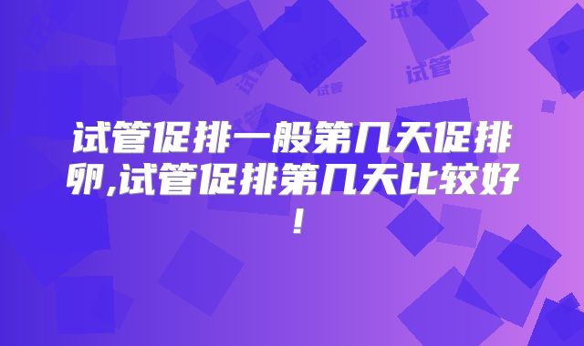 试管促排一般第几天促排卵,试管促排第几天比较好!