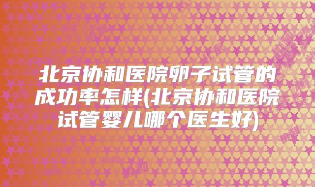 北京协和医院卵子试管的成功率怎样(北京协和医院试管婴儿哪个医生好)