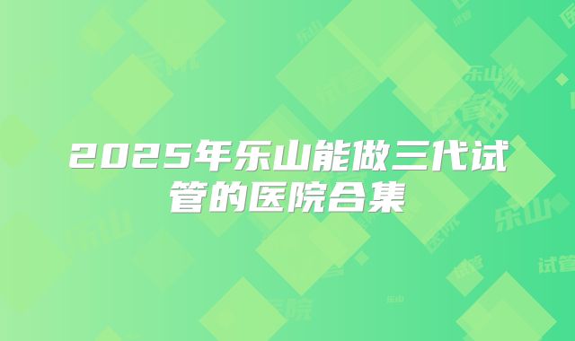 2025年乐山能做三代试管的医院合集