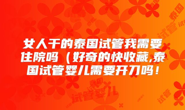 女人干的泰国试管我需要住院吗(好奇的快收藏,泰国试管婴儿需要开刀吗!
