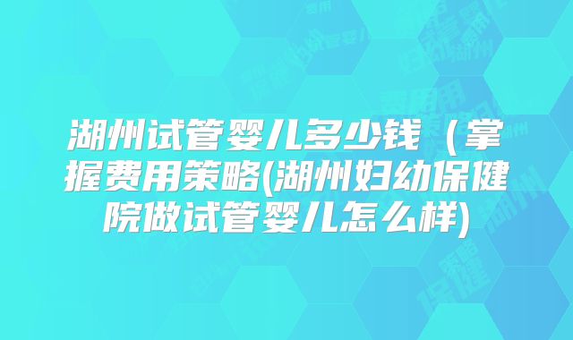 湖州试管婴儿多少钱（掌握费用策略(湖州妇幼保健院做试管婴儿怎么样)