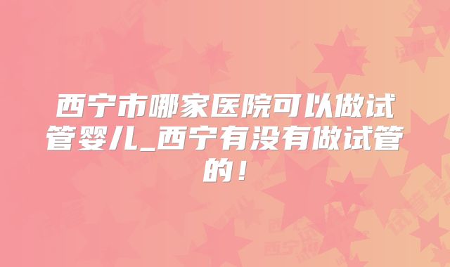 西宁市哪家医院可以做试管婴儿_西宁有没有做试管的！