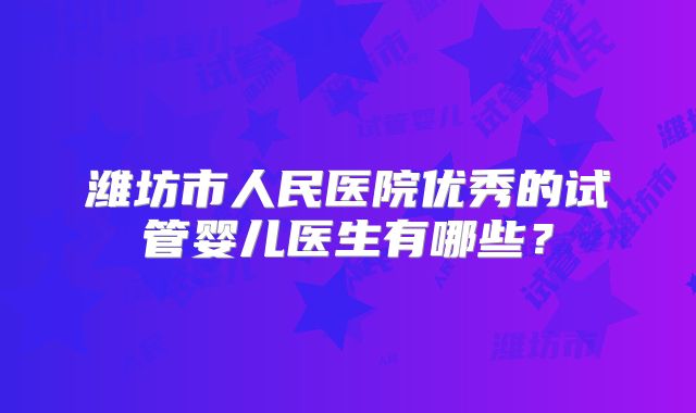 潍坊市人民医院优秀的试管婴儿医生有哪些？