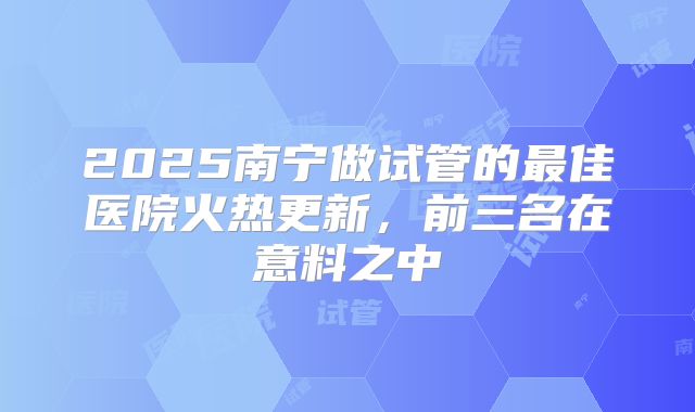 2025南宁做试管的最佳医院火热更新，前三名在意料之中