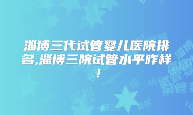 淄博三代试管婴儿医院排名,淄博三院试管水平咋样！