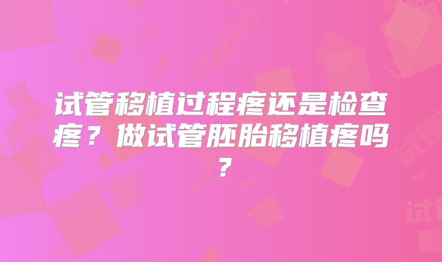 试管移植过程疼还是检查疼?做试管胚胎移植疼吗?