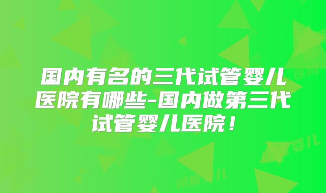 国内有名的三代试管婴儿医院有哪些-国内做第三代试管婴儿医院！