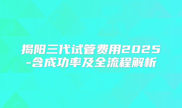 揭阳三代试管费用2025-含成功率及全流程解析