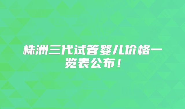 株洲三代试管婴儿价格一览表公布！