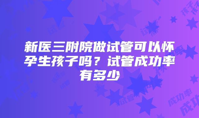 新医三附院做试管可以怀孕生孩子吗?试管成功率有多少