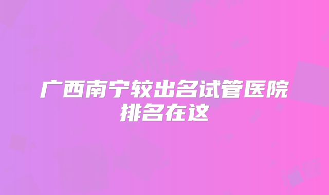 广西南宁较出名试管医院排名在这