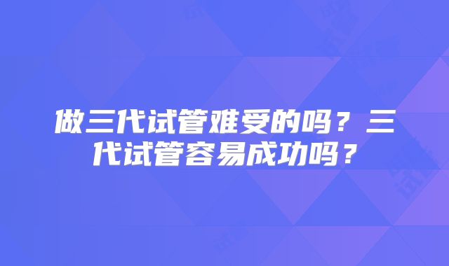 做三代试管难受的吗？三代试管容易成功吗？