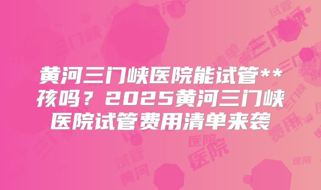 黄河三门峡医院能试管**孩吗？2025黄河三门峡医院试管费用清单来袭