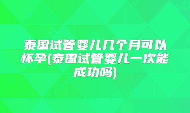 泰国试管婴儿几个月可以怀孕(泰国试管婴儿一次能成功吗)