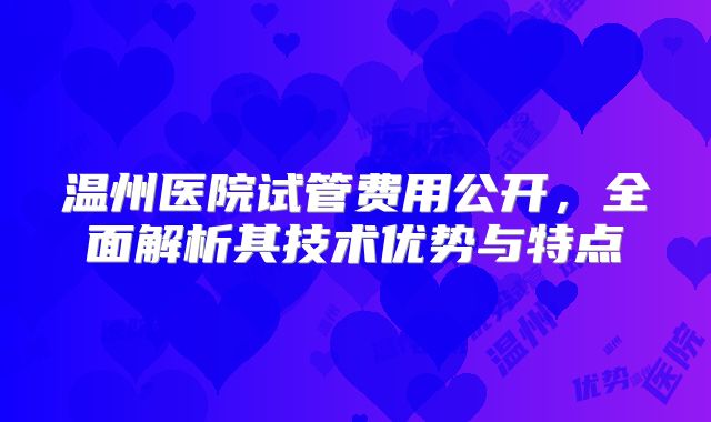 温州医院试管费用公开，全面解析其技术优势与特点