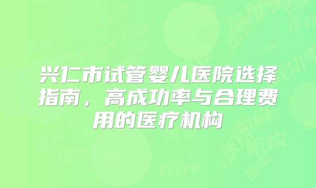 兴仁市试管婴儿医院选择指南，高成功率与合理费用的医疗机构