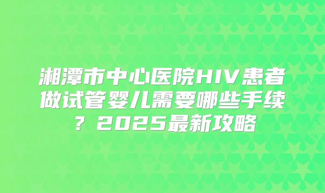 湘潭市中心医院HIV患者做试管婴儿需要哪些手续？2025最新攻略