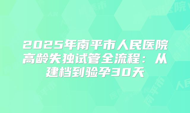 2025年南平市人民医院高龄失独试管全流程：从建档到验孕30天