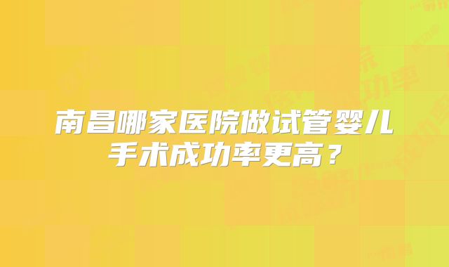 南昌哪家医院做试管婴儿手术成功率更高?