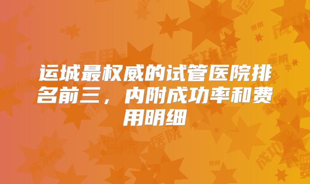 运城最权威的试管医院排名前三，内附成功率和费用明细
