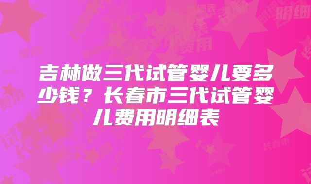 吉林做三代试管婴儿要多少钱？长春市三代试管婴儿费用明细表