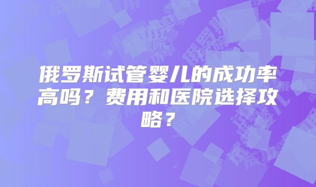 俄罗斯试管婴儿的成功率高吗？费用和医院选择攻略？