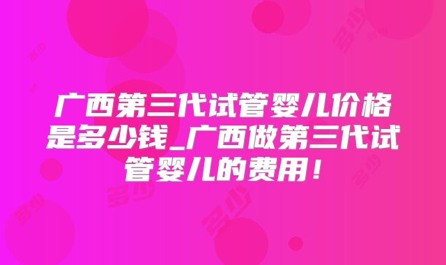 广西第三代试管婴儿价格是多少钱_广西做第三代试管婴儿的费用！