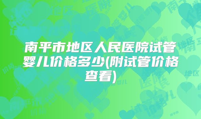 南平市地区人民医院试管婴儿价格多少(附试管价格查看)
