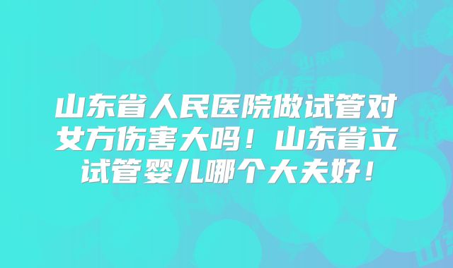 山东省人民医院做试管对女方伤害大吗!山东省立试管婴儿哪个大夫好!
