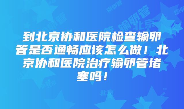 到北京协和医院检查输卵管是否通畅应该怎么做！北京协和医院治疗输卵管堵塞吗！