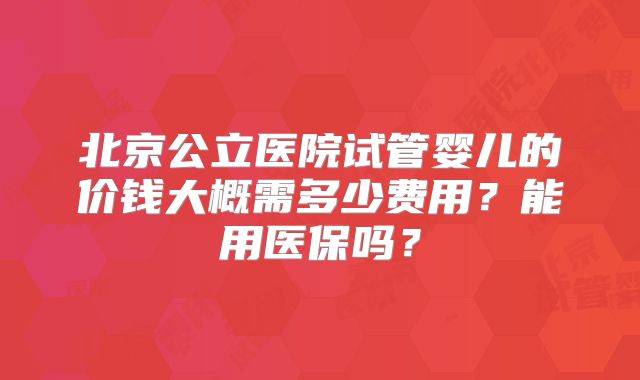 北京公立医院试管婴儿的价钱大概需多少费用？能用医保吗？