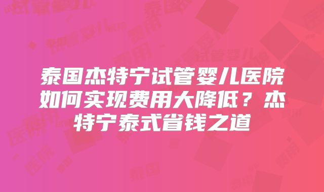 泰国杰特宁试管婴儿医院如何实现费用大降低？杰特宁泰式省钱之道
