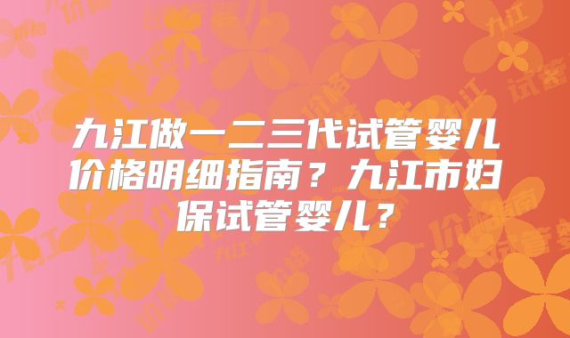 九江做一二三代试管婴儿价格明细指南？九江市妇保试管婴儿？