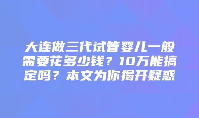大连做三代试管婴儿一般需要花多少钱?10万能搞定吗?本文为你揭开疑惑