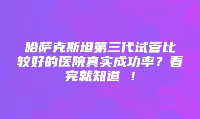 哈萨克斯坦第三代试管比较好的医院真实成功率?看完就知道 !